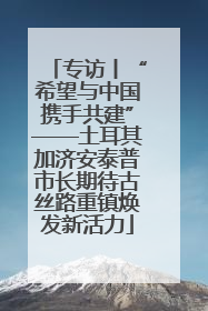 专访丨“希望与中国携手共建”——土耳其加济安泰普市长期待古丝路重镇焕发新活力