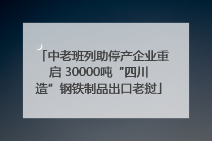 中老班列助停产企业重启 30000吨“四川造”钢铁制品出口老挝