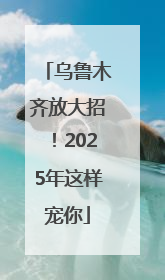 乌鲁木齐放大招！2025年这样宠你