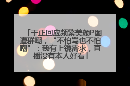 于正回应频繁美颜P图遭群嘲，“不怕骂也不怕嘲”：我有上镜需求，直播没有本人好看