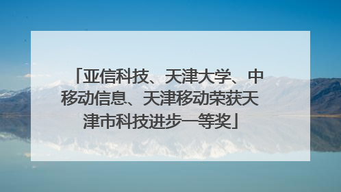 亚信科技、天津大学、中移动信息、天津移动荣获天津市科技进步一等奖