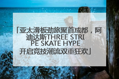 亚太滑板劲旅聚首成都，阿迪达斯THREE STRIPE SKATE HYPE开启竞技潮流双重狂欢