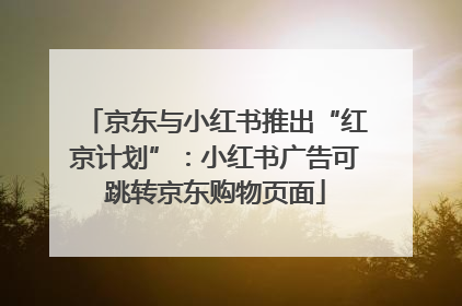 京东与小红书推出“红京计划”：小红书广告可跳转京东购物页面