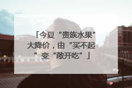 今夏“贵族水果”大降价，由“买不起”变“敞开吃”