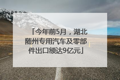 今年前5月，湖北随州专用汽车及零部件出口额达9亿元