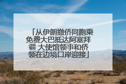 从伊朗撤侨同胞乘免费大巴抵达阿塞拜疆 大使馆领事和侨领在边境口岸迎接