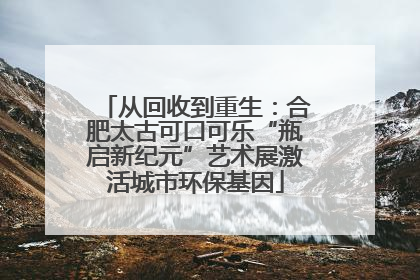 从回收到重生：合肥太古可口可乐“瓶启新纪元”艺术展激活城市环保基因