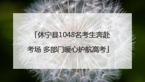 休宁县1048名考生奔赴考场 多部门暖心护航高考