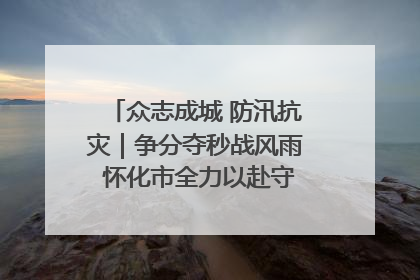 众志成城 防汛抗灾｜争分夺秒战风雨 怀化市全力以赴守护人民群众安全