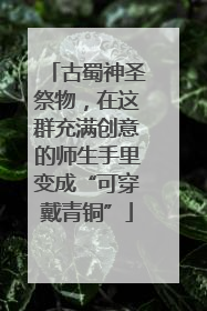 古蜀神圣祭物，在这群充满创意的师生手里变成“可穿戴青铜”