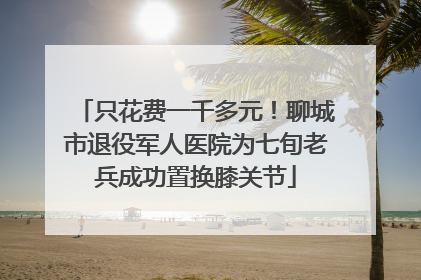 只花费一千多元！聊城市退役军人医院为七旬老兵成功置换膝关节