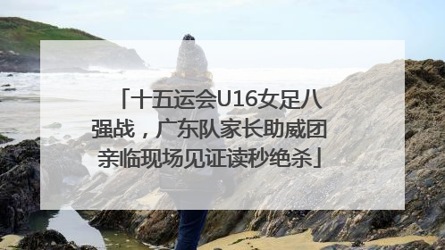 十五运会U16女足八强战，广东队家长助威团亲临现场见证读秒绝杀