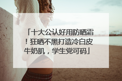 十大公认好用防晒霜！狂晒不黑打造冷白皮牛奶肌，学生党可码