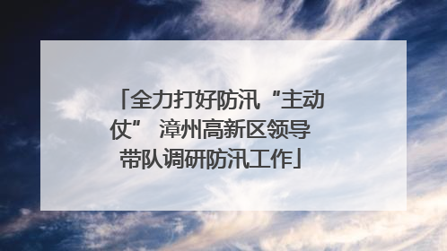 全力打好防汛“主动仗” 漳州高新区领导带队调研防汛工作