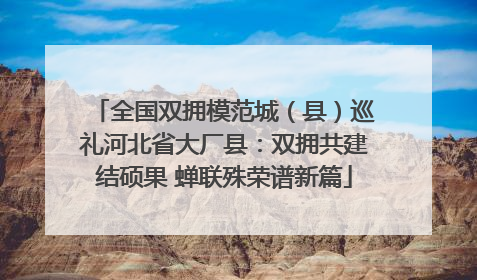 全国双拥模范城（县）巡礼河北省大厂县：双拥共建结硕果 蝉联殊荣谱新篇