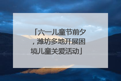 六一儿童节前夕，潍坊多地开展困境儿童关爱活动