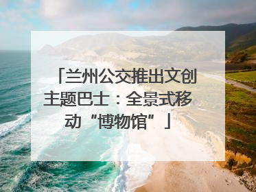 兰州公交推出文创主题巴士：全景式移动“博物馆”