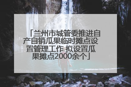 兰州市城管委推进自产自销瓜果临时摊点设置管理工作 拟设置瓜果摊点2000余个