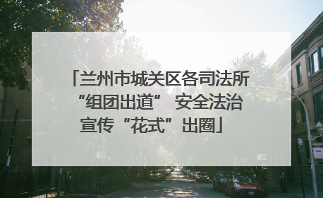 兰州市城关区各司法所“组团出道” 安全法治宣传“花式”出圈