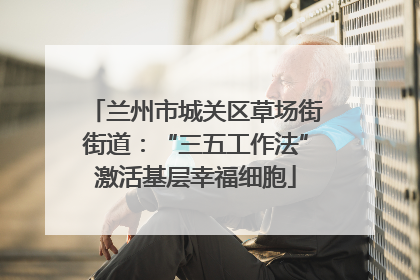 兰州市城关区草场街街道：“三五工作法”激活基层幸福细胞
