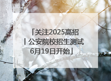 关注2025高招丨公安院校招生测试6月19日开始
