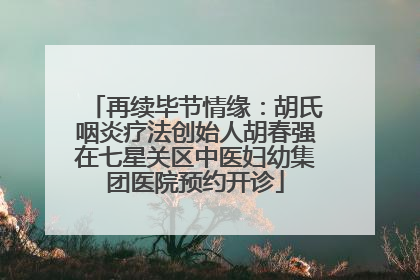 再续毕节情缘：胡氏咽炎疗法创始人胡春强在七星关区中医妇幼集团医院预约开诊