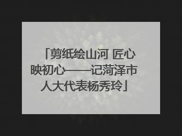 剪纸绘山河 匠心映初心——记菏泽市人大代表杨秀玲