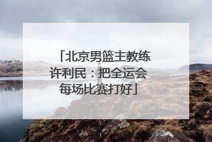 北京男篮主教练许利民：把全运会每场比赛打好