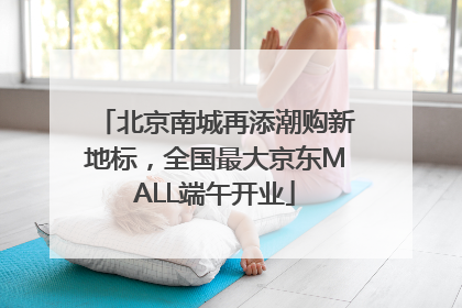 北京南城再添潮购新地标，全国最大京东MALL端午开业