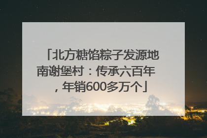 北方糖馅粽子发源地南谢堡村：传承六百年，年销600多万个