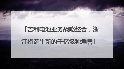 吉利电池业务战略整合，浙江将诞生新的千亿级独角兽