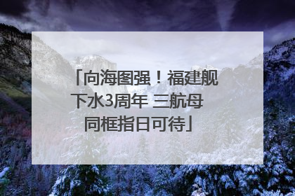 向海图强！福建舰下水3周年 三航母同框指日可待