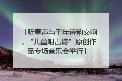 听童声与千年诗韵交响，“儿童唱古诗”原创作品专场音乐会举行