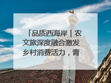 品质西海岸｜农文旅深度融合激发乡村消费活力，青岛西海岸新区的乡村振兴实践