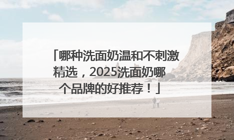 哪种洗面奶温和不刺激精选，2025洗面奶哪个品牌的好推荐！