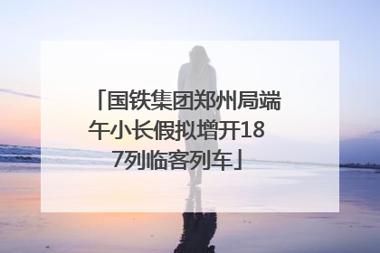 国铁集团郑州局端午小长假拟增开187列临客列车