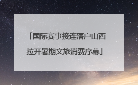 国际赛事接连落户山西 拉开暑期文旅消费序幕