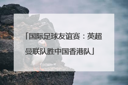 国际足球友谊赛：英超曼联队胜中国香港队