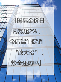 国际金价日内涨超2%，金店端午促销“放大招”，炒金还热吗