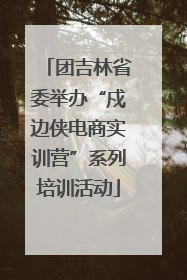 团吉林省委举办“戍边侠电商实训营”系列培训活动
