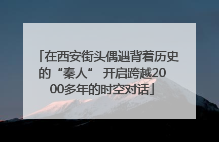 在西安街头偶遇背着历史的“秦人” 开启跨越2000多年的时空对话