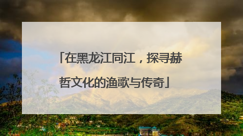 在黑龙江同江，探寻赫哲文化的渔歌与传奇
