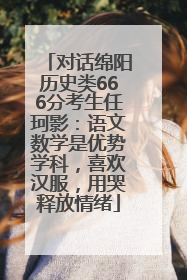 对话绵阳历史类666分考生任珂影：语文数学是优势学科，喜欢汉服，用哭释放情绪