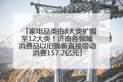 家电品类由8大类扩围至12大类！济南各领域消费品以旧换新直接带动消费157.2亿元