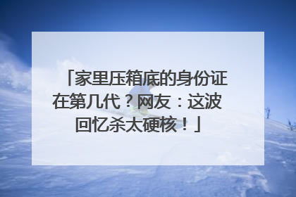 家里压箱底的身份证在第几代？网友：这波回忆杀太硬核！