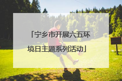 宁乡市开展六五环境日主题系列活动