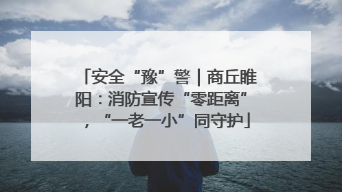 安全“豫”警｜商丘睢阳：消防宣传“零距离”，“一老一小”同守护