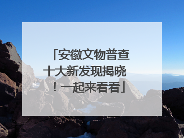 安徽文物普查十大新发现揭晓！一起来看看