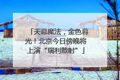 天幕魔法，金色暮光！北京今日傍晚将上演“瑞利散射”