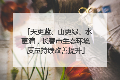 天更蓝、山更绿、水更清，长春市生态环境质量持续改善提升